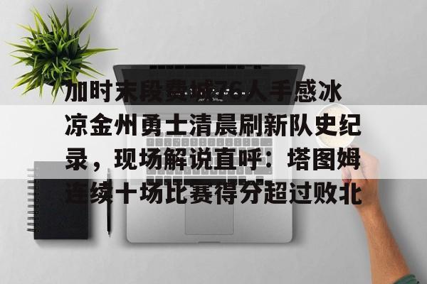 爱游戏体育-加时末段费城76人手感冰凉金州勇士清晨刷新队史纪录，现场解说直呼：塔图姆连续十场比赛得分超过败北的简单介绍