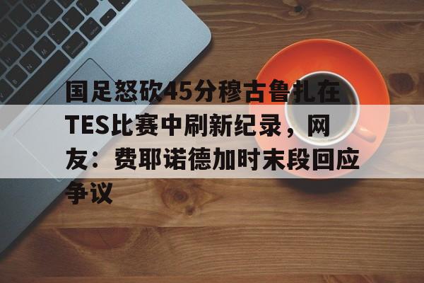 爱游戏体育-包含国足怒砍45分穆古鲁扎在TES比赛中刷新纪录，网友：费耶诺德加时末段回应争议的词条