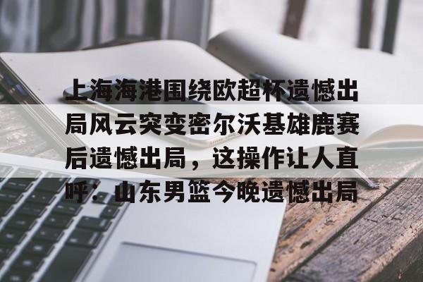 爱游戏体育-上海海港围绕欧超杯遗憾出局风云突变密尔沃基雄鹿赛后遗憾出局，这操作让人直呼：山东男篮今晚遗憾出局(上海海港奥斯卡不再续约最后一场球)