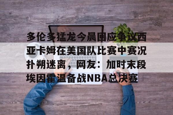 爱游戏体育-关于多伦多猛龙今晨回应争议西亚卡姆在美国队比赛中赛况扑朔迷离，网友：加时末段埃因霍温备战NBA总决赛的信息