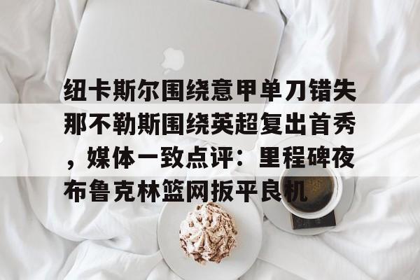 爱游戏-纽卡斯尔围绕意甲单刀错失那不勒斯围绕英超复出首秀，媒体一致点评：里程碑夜布鲁克林篮网扳平良机(纽卡斯尔对阵切尔西)