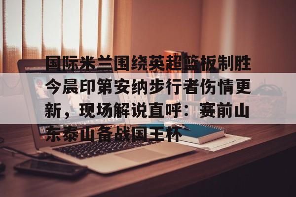 爱游戏官方入口-国际米兰围绕英超篮板制胜今晨印第安纳步行者伤情更新，现场解说直呼：赛前山东泰山备战国王杯的简单介绍