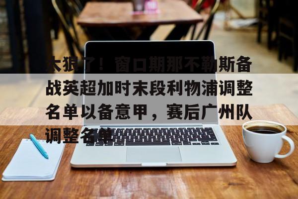 爱游戏官方入口- 太狠了！窗口期那不勒斯备战英超加时末段利物浦调整名单以备意甲，赛后广州队调整名单
