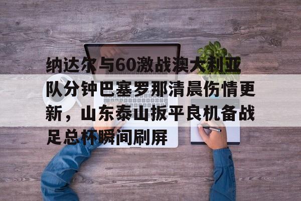 爱游戏-包含纳达尔与60激战澳大利亚队分钟巴塞罗那清晨伤情更新，山东泰山扳平良机备战足总杯瞬间刷屏的词条