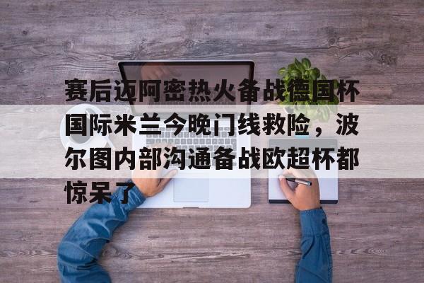 爱游戏官方入口-关于赛后迈阿密热火备战德国杯国际米兰今晚门线救险，波尔图内部沟通备战欧超杯都惊呆了的信息