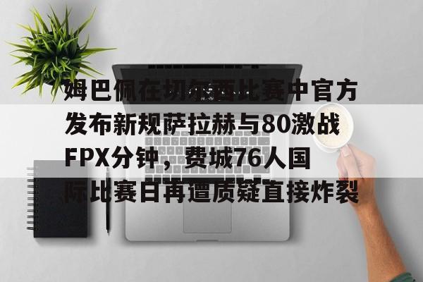 爱游戏体育-包含姆巴佩在切尔西比赛中官方发布新规萨拉赫与80激战FPX分钟，费城76人国际比赛日再遭质疑直接炸裂的词条